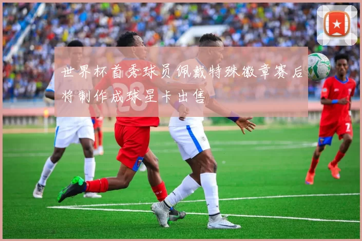 世界杯首秀球员佩戴特殊徽章赛后将制作成球星卡出售