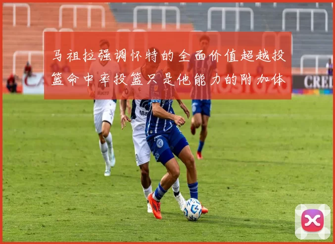 马祖拉强调怀特的全面价值超越投篮命中率投篮只是他能力的附加体现