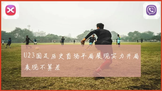 U23国足历史首场平局展现实力开局表现不算差