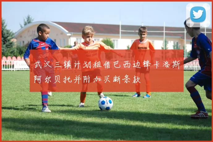 武汉三镇计划租借巴西边锋卡洛斯阿尔贝托并附加买断条款