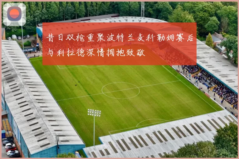 昔日双枪重聚波特兰麦科勒姆赛后与利拉德深情拥抱致敬