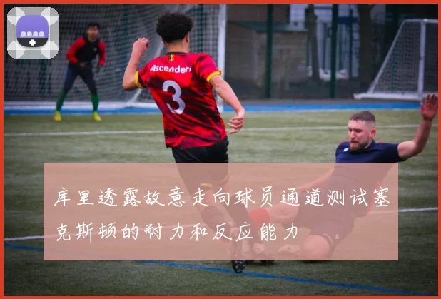 库里透露故意走向球员通道测试塞克斯顿的耐力和反应能力