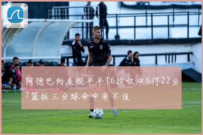 阿德巴约表现平平16投仅中6得22分7篮板三分球命中率不佳