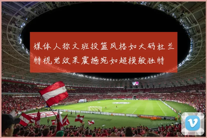 媒体人称文班投篮风格如大码杜兰特视觉效果震撼宛如超模般独特