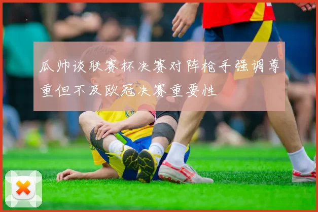 瓜帅谈联赛杯决赛对阵枪手强调尊重但不及欧冠决赛重要性