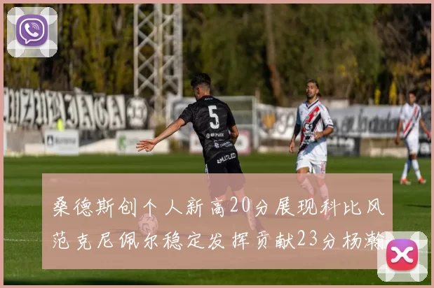 桑德斯创个人新高20分展现科比风范克尼佩尔稳定发挥贡献23分杨瀚森短短2分钟斩获4分