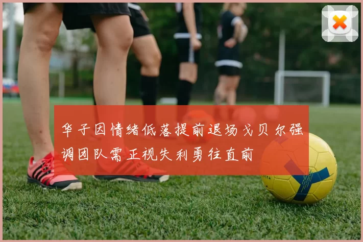 华子因情绪低落提前退场戈贝尔强调团队需正视失利勇往直前