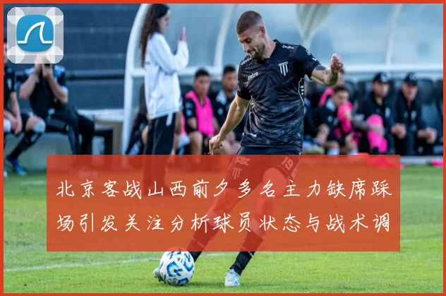 北京客战山西前夕多名主力缺席踩场引发关注分析球员状态与战术调整
