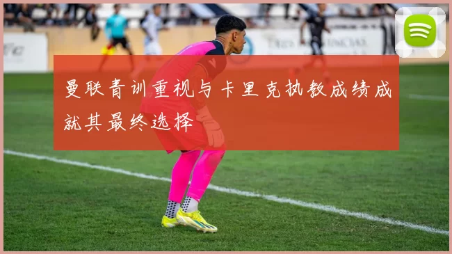 曼联青训重视与卡里克执教成绩成就其最终选择
