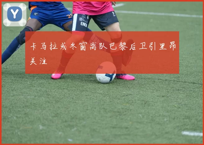 卡马拉或冬窗离队巴黎后卫引里昂关注